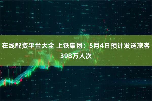 在线配资平台大全 上铁集团：5月4日预计发送旅客398万人次