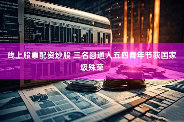 线上股票配资炒股 三名圆通人五四青年节获国家级殊荣