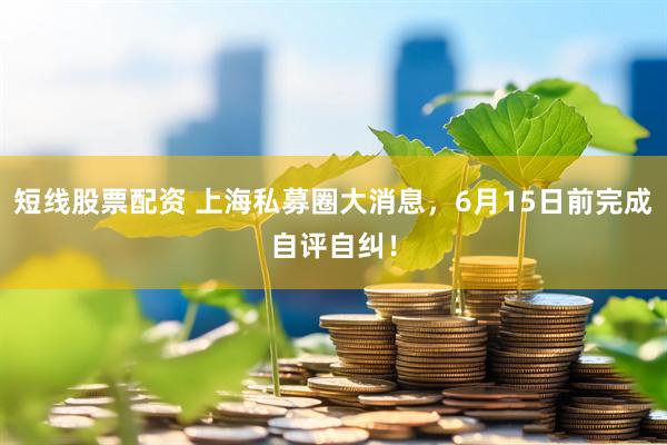 短线股票配资 上海私募圈大消息，6月15日前完成自评自纠！