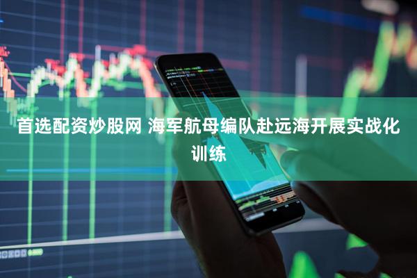 首选配资炒股网 海军航母编队赴远海开展实战化训练