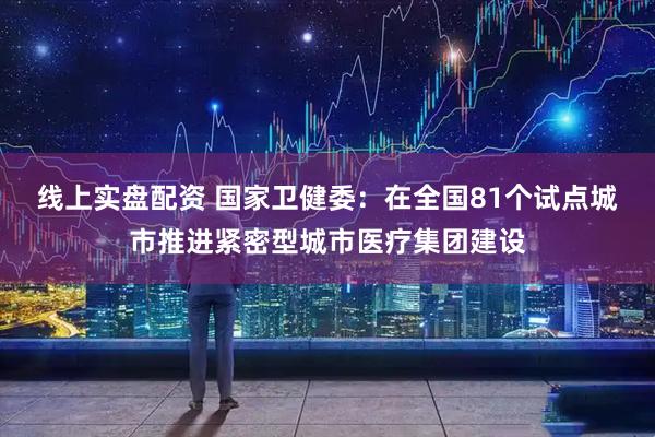 线上实盘配资 国家卫健委：在全国81个试点城市推进紧密型城市医疗集团建设