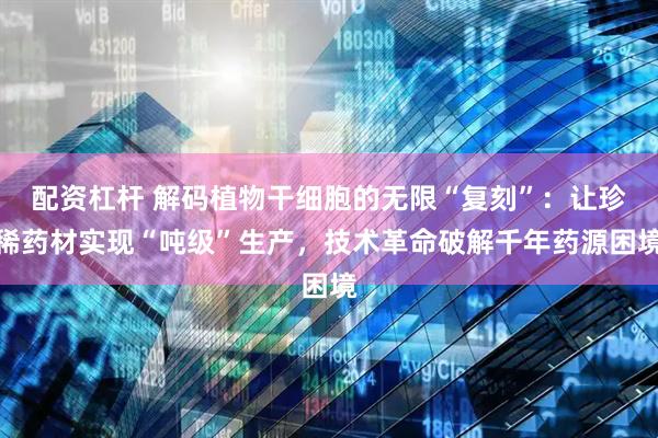配资杠杆 解码植物干细胞的无限“复刻”：让珍稀药材实现“吨级”生产，技术革命破解千年药源困境