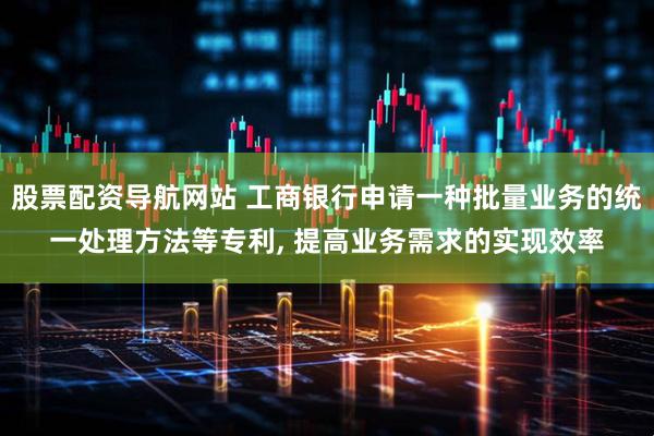 股票配资导航网站 工商银行申请一种批量业务的统一处理方法等专利, 提高业务需求的实现效率