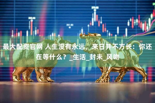 最大配资官网 人生没有永远，来日并不方长：你还在等什么？_生活_封未_风吻
