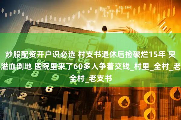 炒股配资开户识必选 村支书退休后捡破烂15年 突发脑溢血倒地 医院里来了60多人争着交钱_村里_全村_老支书