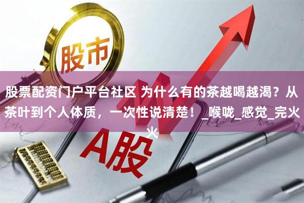股票配资门户平台社区 为什么有的茶越喝越渴？从茶叶到个人体质，一次性说清楚！_喉咙_感觉_完火
