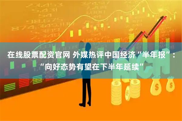在线股票配资官网 外媒热评中国经济“半年报”：“向好态势有望在下半年延续”