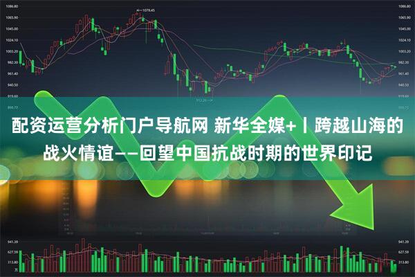 配资运营分析门户导航网 新华全媒+丨跨越山海的战火情谊——回望中国抗战时期的世界印记