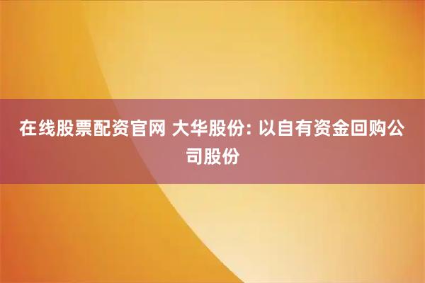在线股票配资官网 大华股份: 以自有资金回购公司股份