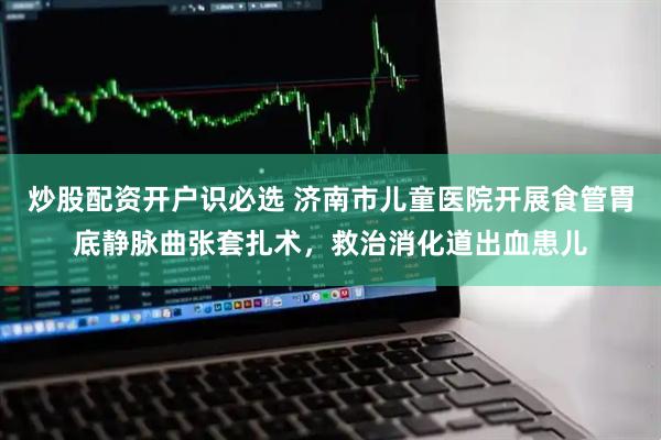 炒股配资开户识必选 济南市儿童医院开展食管胃底静脉曲张套扎术，救治消化道出血患儿