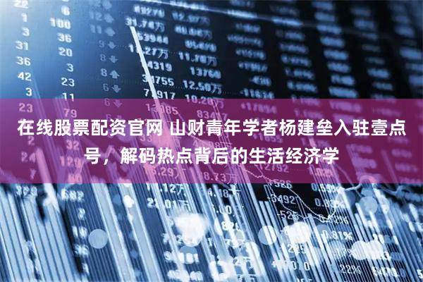 在线股票配资官网 山财青年学者杨建垒入驻壹点号，解码热点背后的生活经济学