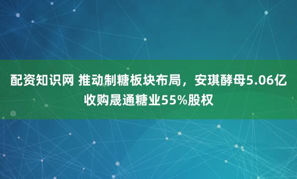 配资知识网 推动制糖板块布局，安琪酵母5.06亿收购晟通糖业55%股权