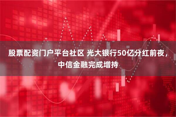 股票配资门户平台社区 光大银行50亿分红前夜，中信金融完成增持