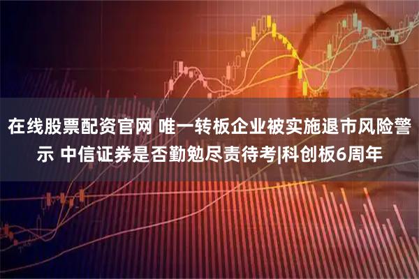 在线股票配资官网 唯一转板企业被实施退市风险警示 中信证券是否勤勉尽责待考|科创板6周年