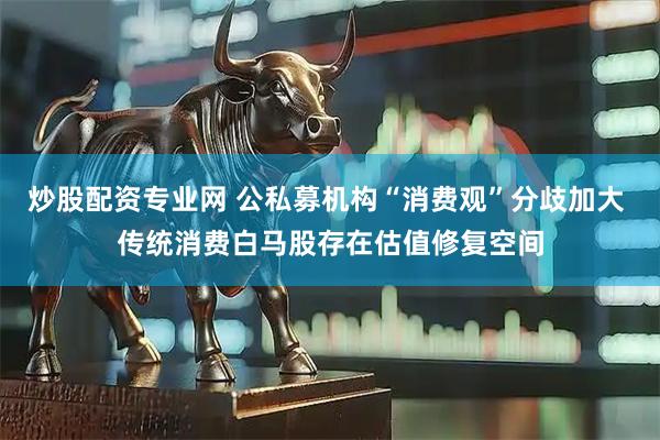 炒股配资专业网 公私募机构“消费观”分歧加大 传统消费白马股存在估值修复空间