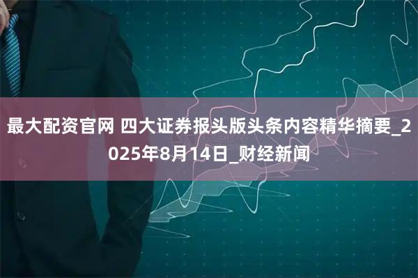 最大配资官网 四大证券报头版头条内容精华摘要_2025年8月14日_财经新闻