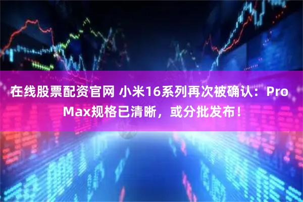 在线股票配资官网 小米16系列再次被确认：Pro Max规格已清晰，或分批发布！