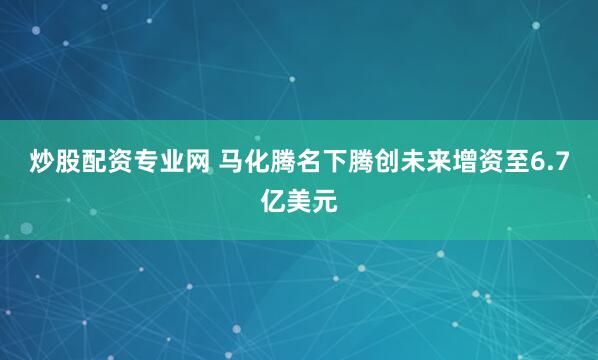 炒股配资专业网 马化腾名下腾创未来增资至6.7亿美元