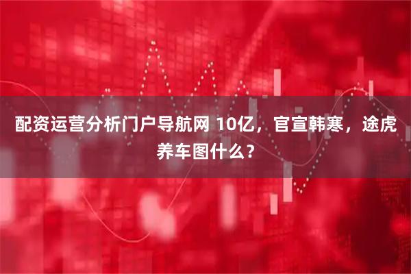 配资运营分析门户导航网 10亿，官宣韩寒，途虎养车图什么？
