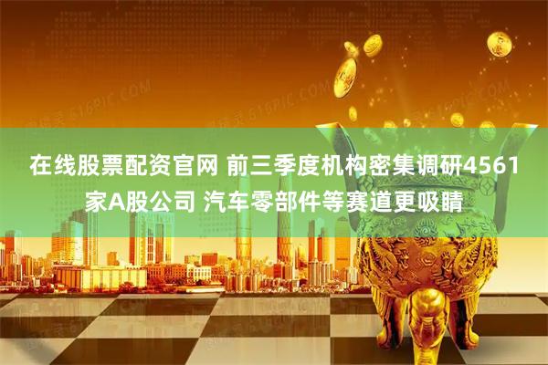 在线股票配资官网 前三季度机构密集调研4561家A股公司 汽车零部件等赛道更吸睛